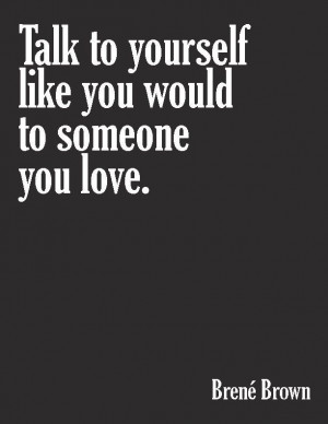Talk to yourself like you would to someone you love. ~ Brene Brown.
