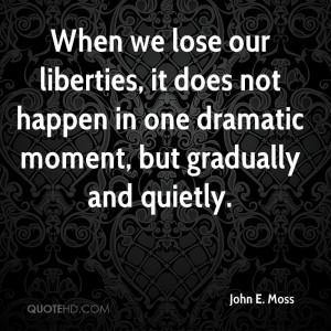 When we lose our liberties, it does not happen in one dramatic moment ...