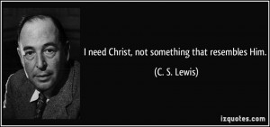 need Christ, not something that resembles Him. - C. S. Lewis