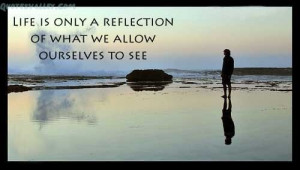 Life Is Only A Reflection Of What We Allow Ourselves To See