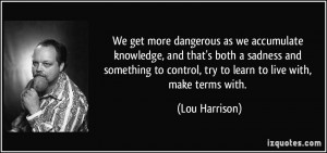 We get more dangerous as we accumulate knowledge, and that's both a ...