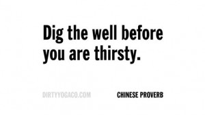 Dig the well before you are thirsty. - Chinese Proverb