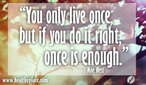 You only live once, but if you do it right, once is enough.