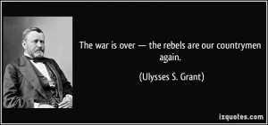 ... is over — the rebels are our countrymen again. - Ulysses S. Grant