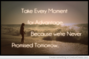 ... are only given today and never promised tomorrow. So make sure you