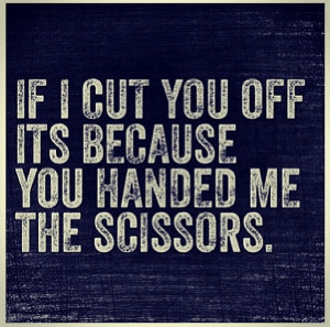 If I cut you off its because you handed me the scissors