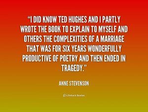 did know Ted Hughes and I partly wrote the book to explain to myself ...