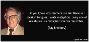 ... Every one of my stories is a metaphor you can remember. - Ray Bradbury