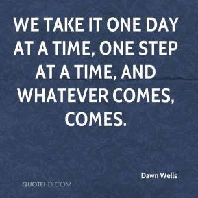 We take it one day at a time, one step at a time, and whatever comes ...