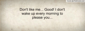 don't like me... good! i don't wake up every morning to please you ...