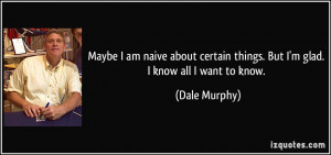 ... certain things. But I'm glad. I know all I want to know. - Dale Murphy
