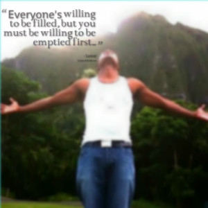 Everyone's willing to be filled, but you must be willing to be emptied ...