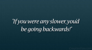 If you were any slower, you’d be going backwards!”