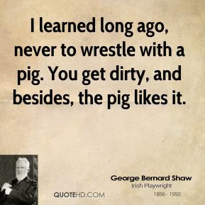 learned long ago, never to wrestle with a pig. You get dirty, and ...