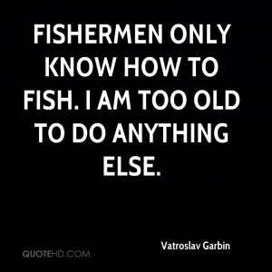 Fishermen only know how to fish. I am too old to do anything else.