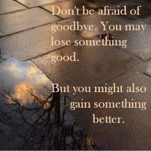 Don't be afraid of goodbye. You may lose something good. But you might ...