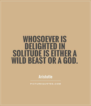 Whosoever is delighted in solitude is either a wild beast or a god ...