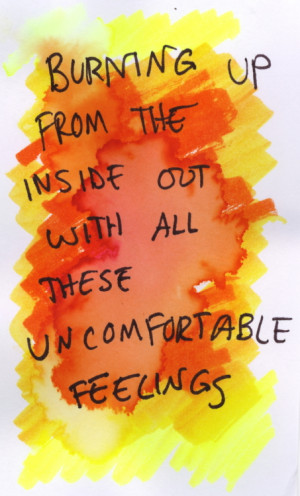 Burning up from the inside out with all these uncomfortable feelings.