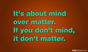 It’s About Mind Over Matter. If You Don’t Mind, It Don’t Matter