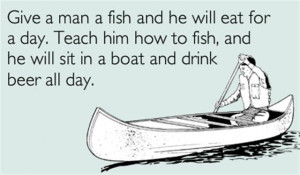 him how to fish and he will sit in a boat and drink beer all day