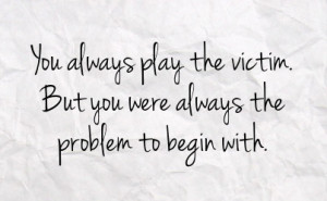 you always play the victim but you were always the problem to begin ...