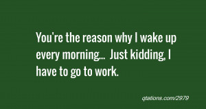 ... why I wake up every morning... Just kidding, I have to go to work
