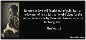 ... can be made by those who have no capacity for living now. - Alan Watts