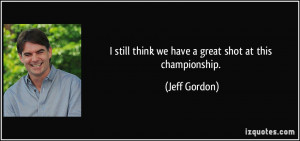 still think we have a great shot at this championship. - Jeff Gordon