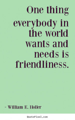 One thing everybody in the world wants and needs is friendliness ...