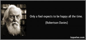 Only a fool expects to be happy all the time. - Robertson Davies