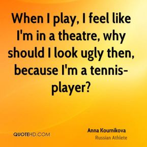 When I play, I feel like I'm in a theatre, why should I look ugly then ...