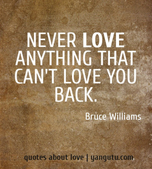 Never love anything that can't love you back, ~ Bruce Williams