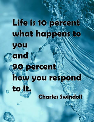 Life is 10 percent what happens to you and 90 percent how you respond ...