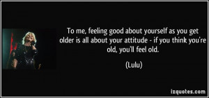 ... about your attitude - if you think you're old, you'll feel old. - Lulu