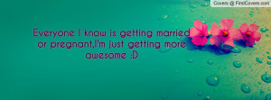 ... know is getting married or pregnant,I'm just getting more awesome :D