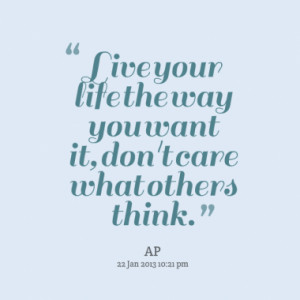 Live your life the way you want it, don't care what others think.