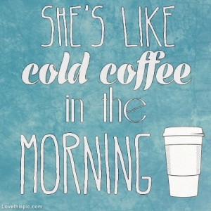 Shes like cold coffee in the morning