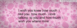 wish you knew how much i like you, how much i love talking to you ...