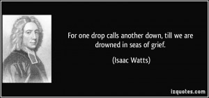 For one drop calls another down, till we are drowned in seas of grief ...