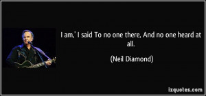 am,' I said To no one there, And no one heard at all. - Neil Diamond