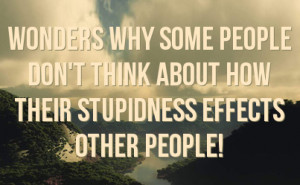 wonders why some people don't think about how their stupidness effects ...