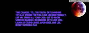 Take chances. Tell the truth. Date someone totally wrong for you. Love ...