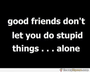 Good friends don't let you do stupid things... alone