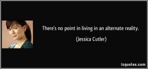 There's no point in living in an alternate reality. - Jessica Cutler