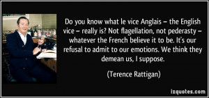 ... our emotions. We think they demean us, I suppose. - Terence Rattigan