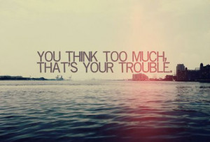 You think too much. That's your trouble.