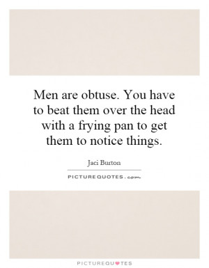Men are obtuse. You have to beat them over the head with a frying pan ...
