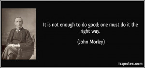 ... is not enough to do good; one must do it the right way. - John Morley