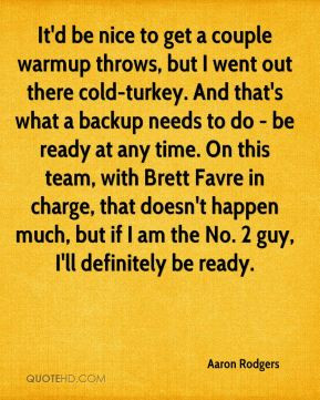 Aaron Rodgers - It'd be nice to get a couple warmup throws, but I went ...