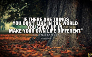 ... don't like in the world you grew up in, make your own life different